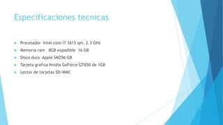 Especificaciones tecnicas
 Procesador Intel core i7 3615 qm, 2.3 GHz
 Memoria ram 8GB expadible 16 GB
 Disco duro Apple SM256 GB
 Tarjeta grafica Nvidia GeForce GT650 de 1GB
 Lector de tarjetas SD/MMC
 