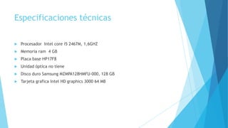 Especificaciones técnicas
 Procesador Intel core i5 2467M, 1,6GHZ
 Memoria ram 4 GB
 Placa base HP17F8
 Unidad óptica no tiene
 Disco duro Samsung MZMPA128HMFU-000, 128 GB
 Tarjeta grafica Intel HD graphics 3000 64 MB
 