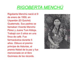 RIGOBERTA MENCHÚ
Rigoberta Menchú nació el 9
de enero de 1959, en
Uspantán (El Quiché)
Guatemala. Sus padres se
llamaban Vicente Menchú
Pérez y Juana Tum Kótoja.
Trabajó con 5 años en una
finca de café. Fue
farmacéutica durante 5
años. Obtuvo el premio
príncipe de Asturias, el
premio Nobel de la paz y fue
mencionada en el libro
Guinness de los récords.
 