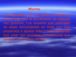El surgimiento de las redes sociales ha hecho más fácil el lanzamiento de ataques con gusanos. Los usuarios que participan de estas comunidades en línea son mas propensos a apretar links y bajar contenido que creer son enviados por personas que conoce y en las que confían. - Worms. 