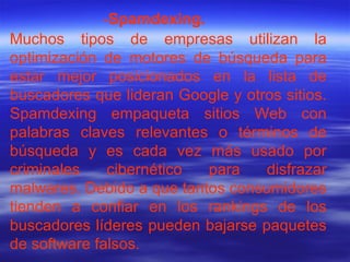 Muchos tipos de empresas utilizan la optimización de motores de búsqueda para estar mejor posicionados en la lista de buscadores que lideran Google y otros sitios. Spamdexing empaqueta sitios Web con palabras claves relevantes o términos de búsqueda y es cada vez más usado por criminales cibernético para disfrazar malwares. Debido a que tantos consumidores tienden a confiar en los rankings de los buscadores líderes pueden bajarse paquetes de software falsos. - Spamdexing. 