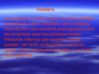 La recensión mundial causo muchas perdidas de trabajos. Como resultado, las amenazas internas son una creciente preocupación para las empresas para los próximos meses. Personas internas que cometen fraude pueden  ser tanto contratadas o terceras partes, como empleados actuales o ya fuera de la empresa  - Insiders. 