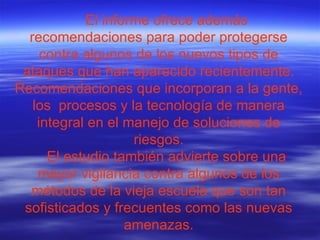 El informe ofrece además recomendaciones para poder protegerse contra algunos de los nuevos tipos de ataques que han aparecido recientemente. Recomendaciones que incorporan a la gente, los  procesos y la tecnología de manera integral en el manejo de soluciones de riesgos. El estudio también advierte sobre una mayor vigilancia contra algunos de los métodos de la vieja escuela que son tan sofisticados y frecuentes como las nuevas amenazas. 