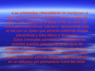 -Los criminales cibernéticos  se mantienen al tanto de los sucesos actuales y toman ventaja de ellos. Tras el brote de la gripe H1N1 en abril, los criminales cibernéticas cubrieron rápidamente toda la red con un Spam que advertía sobre las drogas preventivas y links falsos a farmacias. Estos criminales aprovechan habitualmente grandes eventos para lanzar estos tipos de ataques. Mientras varios spammers continúan con volúmenes extremadamente altos, algunos optan por bajo volumen pero en ataques mas frecuentes, en un esfuerzo por permanecer fuera del radar. 