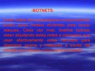 Estas redes de computadoras comprometidas sirven como medios eficientes para lanzar ataques. Cada vez mas, dueños botnets estan alquilando estás redes a criminales que usan efectivamente estos recursos para diseminar spams y malwares a través del modelo de software como servicio (SaaS). -BOTNETS. 