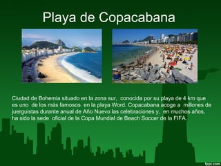 Playa de Copacabana
Ciudad de Bohemia situado en la zona sur, conocida por su playa de 4 km que
es uno de los más famosos en la playa Word. Copacabana acoge a millones de
juerguistas durante anual de Año Nuevo las celebraciones y, en muchos años,
ha sido la sede oficial de la Copa Mundial de Beach Soccer de la FIFA.
 