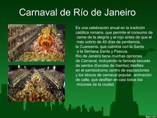 Carnaval de Río de Janeiro
Es una celebración anual en la tradición
católica romana, que permite el consumo de
carne de la alegría y el rojo antes de que el
más sobrio de 40 días de penitencia,
la Cuaresma, que culmina con la Santa
o la Semana Santa y Pascua.
Río de Janeiro tiene muchas opciones
de Carnaval, incluyendo la famosa escuela
de samba (Escolas de Samba) desfiles
en el sambódromo centro de exposiciones
y los blocos de carnaval popular, animación
de calle, que desfilan en casi todos los
rincones de la ciudad.
 