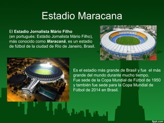 Estadio Maracana
El Estadio Jornalista Mário Filho
(en portugués: Estádio Jornalista Mário Filho),
más conocido como Maracanã, es un estadio
de fútbol de la ciudad de Río de Janeiro, Brasil.
Es el estadio más grande de Brasil y fue el más
grande del mundo durante mucho tiempo.
Fue sede de la Copa Mundial de Fútbol de 1950
y también fue sede para la Copa Mundial de
Fútbol de 2014 en Brasil.
 