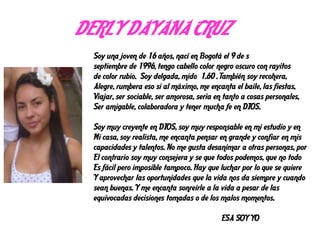 DERLY DAYANA CRUZ
Soy una joven de 16 años, nací en Bogotá el 9 de s
septiembre de 1996, tengo cabello color negro oscuro con rayitos
de color rubio. Soy delgada, mido 1.60 . También soy recohera,
Alegre, rumbera eso si al máximo, me encanta el baile, las fiestas,
Viajar, ser sociable, ser amorosa, seria en tanto a cosas personales,
Ser amigable, colaboradora y tener mucha fe en DIOS.
Soy muy creyente en DIOS, soy muy responsable en mi estudio y en
Mi casa, soy realista, me encanta pensar en grande y confiar en mis
capacidades y talentos. No me gusta desanimar a otras personas, por
El contrario soy muy consejera y se que todos podemos, que no todo
Es fácil pero imposible tampoco. Hay que luchar por lo que se quiere
Y aprovechar las oportunidades que la vida nos da siempre y cuando
sean buenas. Y me encanta sonreírle a la vida a pesar de las
equivocadas decisiones tomadas o de los malos momentos.
ESA SOY YO
 