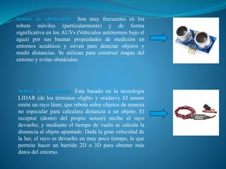 Sensor de ultrasonido: Son muy frecuentes en los
robots móviles (particularmente) y de forma
significativa en los AUVs (Vehículos autónomos bajo el
agua) por sus buenas propiedades de medición en
entornos acuáticos y sirven para detectar objetos y
medir distancias. Se utilizan para construir mapas del
entorno y evitar obstáculos.
Sensor de telemetría: Esta basado en la tecnología
LIDAR (de los términos «light» y «radar»). El sensor
emite un rayo láser, que rebota sobre objetos de manera
no especular para calculara distancia a un objeto. El
receptor (dentro del propio sensor) recibe el rayo
devuelto, y mediante el tiempo de vuelo se calcula la
distancia al objeto apuntado. Dada la gran velocidad de
la luz, el rayo es devuelto en muy poco tiempo, lo que
permite hacer un barrido 2D o 3D para obtener más
datos del entorno.
 