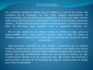 En conclusión, podemos deducir que la robótica es una de las ramas más
completas de la tecnología. Un solo robot requiere conocimientos de
microtecnología, de informática para programarlo, de física para poder calcular
cuáles serán sus limitaciones y capacidades a la hora de levantar pesos, transportar
objetos..., de telecomunicaciones si requieren control remoto, o comunicarse entre
ellos, de electrónica para establecer toda su instalación eléctrica, etc.
Hoy en día, aunque no nos demos cuentas, la robótica es algo, quizá no
imprescindible, pero sí muy usual en nuestras vidas (el robot de cocina, la
domótica, algunos juguetes de los niños, algunos sistemas que incorporan ciertos
automóviles...).
¿Qué queremos transmitir con esto? Simple y llanamente que la robótica
moderna, aunque sea una ciencia joven, ha evolucionado muy rápido, de la misma
manera que ha entrado en nuestras vidas cotidianas en apenas una década, lo que
significa que muy probablemente dentro de otra década la robótica sea algo
completamente distinto a lo que conocemos hoy, algo mucho más avanzado y
perfeccionado, una rama de la tecnología que haga de nuestras vidas un simple
paseo lleno de facilidades.
 