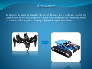 El armazón es como el esqueleto de un ser humano. Es la parte que soporta los
componentes del que esta compuesto el robot. Una característica es su robustez, el tipo
de material, facilidad para el cambio y del tipo de trabajo a desempeñar.
 