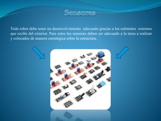 Todo robot debe tener un desenvolvimiento adecuado gracias a los estímulos externos
que recibe del exterior. Para estos los sensores deben ser adecuado a la tarea a realizar
y colocados de manera estratégica sobre la estructura.
 