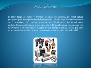 El robot luego de captar y procesar los datos del entorno, el robot deberá
procesarlo para desempeñar la tarea programada. Esto se lleva a cabo mediante el
uso de actuadores que comúnmente son motores eléctricos. La función del motor
es darle desplazamiento para lograr su objetivo. De igual manera como ocurre con
la estructura o los sensores, va a depender del trabajo a realizar. Es así que unos
va necesitar mas potencia y otros como un rastreador necesita mas velocidad.
 