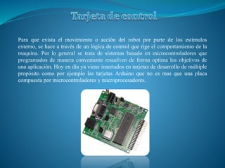 Para que exista el movimiento o acción del robot por parte de los estímulos
externo, se hace a través de un lógica de control que rige el comportamiento de la
maquina. Por lo general se trata de sistemas basado en microcontroladores que
programados de manera conveniente resuelven de forma optima los objetivos de
una aplicación. Hoy en día ya viene insertados en tarjetas de desarrollo de múltiple
propósito como por ejemplo las tarjetas Arduino que no es mas que una placa
compuesta por microcontroladores y microprocesadores.
 