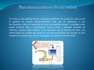 Un robot es una entidad virtual o mecánica artificial. En la práctica, esto es por
lo general un sistema electro-mecánico que, por su apariencia o sus
movimientos, ofrece la sensación de tener un propósito propio. La palabra robot
puede referirse tanto a mecanismos físicos como a sistemas virtuales de
software, aunque suele aludirse a los segundos con el término de bots. Los
robots tienen un cerebro que puede ser un microcontrolador por ejemplo el cual
controla los motores que son los encargados de generar el movimiento.
 