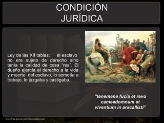 CONDICIÓNCONDICIÓN
JURÍDICAJURÍDICA
Ley de las XII tablas: el esclavo
no era sujeto de derecho sino
tenía la calidad de cosa “res”. El
dueño ejercía el derecho a la vida
y muerte del esclavo, lo sometía a
trabajo, lo juzgaba y castigaba.
“tenemene fucia et revo
cameadomnum et
viventium in aracallisti”
 