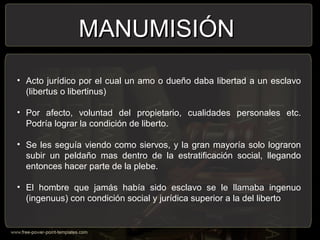 MANUMISIÓNMANUMISIÓN
• Acto jurídico por el cual un amo o dueño daba libertad a un esclavo
(libertus o libertinus)
• Por afecto, voluntad del propietario, cualidades personales etc.
Podría lograr la condición de liberto.
• Se les seguía viendo como siervos, y la gran mayoría solo lograron
subir un peldaño mas dentro de la estratificación social, llegando
entonces hacer parte de la plebe.
• El hombre que jamás había sido esclavo se le llamaba ingenuo
(ingenuus) con condición social y jurídica superior a la del liberto
 