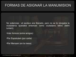 No solemnes : el esclavo era liberado, pero no se le otorgaba la
ciudadanía quedaba entonces como ciudadano latino (latini
iuniani).
•Inter Amicos (entre amigos)
•Per Espistulam (por carta)
•Per Mensam (en la mesa)
FORMAS DE ASIGNAR LA MANUMISIONFORMAS DE ASIGNAR LA MANUMISION
 