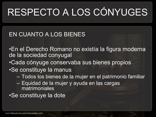 EN CUANTO A LOS BIENES
•En el Derecho Romano no existía la figura moderna
de la sociedad conyugal
•Cada cónyuge conservaba sus bienes propios
•Se constituye la manus
– Todos los bienes de la mujer en el patrimonio familiar
– Equidad de la mujer y ayuda en las cargas
matrimoniales
•Se constituye la dote
RESPECTO A LOS CÓNYUGES
 