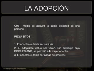 Otro medio de adquirir la patria potestad de una
persona.
REQUISITOS
1. El adoptante debía ser sui iuris.
2. El adoptante debía ser varón. Sin embargo bajo
DIOCLESIANO, se permitió a la mujer adoptar.
3. El adoptante debía ser capaz de procrear.
LA ADOPCIÓNLA ADOPCIÓN
 