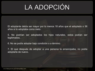 El adoptante debía ser mayor por lo menos 18 años que el adoptado o 36
años si lo adoptaba como nieto.
5. No podrían ser adoptados los hijos naturales, estos podían ser
legitimados.
6. No se podía adoptar bajo condición o a término.
7. El que después de adoptar a una persona la emancipaba, no podía
adoptarla de nuevo.
LA ADOPCIÓNLA ADOPCIÓN
 