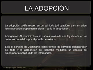 La adopción podía recaer en un sui iuris (adrogación) y en un alieni
iuris (adopción propiamente dicha – datio in adoptionen).
Adrogación: Al principio ésta se daba a través de una ley dictada en los
comicios presididos por el pontifex maximus.
Bajo el derecho de Justiniano, estas formas de comicios desaparecen
del todo y la adrogación se realizaba mediante un decreto del
emperador a solicitud de los interesados.
LA ADOPCIÓNLA ADOPCIÓN
 
