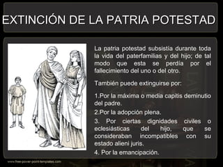 La patria potestad subsistía durante toda
la vida del paterfamilias y del hijo; de tal
modo que esta se perdía por el
fallecimiento del uno o del otro.
También puede extinguirse por:
1.Por la máxima o media capitis deminutio
del padre.
2.Por la adopción plena.
3. Por ciertas dignidades civiles o
eclesiásticas del hijo, que se
consideraban incompatibles con su
estado alieni juris.
4. Por la emancipación.
EXTINCIÓN DE LA PATRIA POTESTADEXTINCIÓN DE LA PATRIA POTESTAD
 