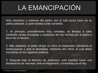 Acto voluntario y solemne del padre, por el cual ponía fuera de su
patria potestad, a quien estaba a ella sometido.
1. Al principio, procedimiento muy complejo, se llevaba a cabo
mediante ventas simuladas y sucesivas del hijo hechas por el padre a
favor de un tercero.
2. Más adelante, el padre dirigía un oficio al emperador solicitando la
emancipación y éste lo decretaba, mediante otro oficio, el cual debía
inscribirse en los registros públicos.
3. Después bajo el derecho de Justiniano, solo bastaba hacer una
declaratoria de voluntad, ante el magistrado, consentida por el hijo.
LA EMANCIPACIÓNLA EMANCIPACIÓN
 