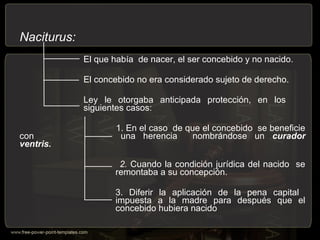 Naciturus:
El que había de nacer, el ser concebido y no nacido.
El concebido no era considerado sujeto de derecho.
Ley le otorgaba anticipada protección, en los
siguientes casos:
1. En el caso de que el concebido se beneficie
con una herencia nombrándose un curador
ventris.
2. Cuando la condición jurídica del nacido se
remontaba a su concepción.
3. Diferir la aplicación de la pena capital
impuesta a la madre para después que el
concebido hubiera nacido
 