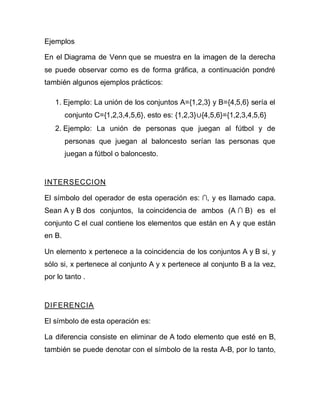 Ejemplos
En el Diagrama de Venn que se muestra en la imagen de la derecha
se puede observar como es de forma gráfica, a continuación pondré
también algunos ejemplos prácticos:
1. Ejemplo: La unión de los conjuntos A={1,2,3} y B={4,5,6} sería el
conjunto C={1,2,3,4,5,6}, esto es: {1,2,3}∪{4,5,6}={1,2,3,4,5,6}
2. Ejemplo: La unión de personas que juegan al fútbol y de
personas que juegan al baloncesto serían las personas que
juegan a fútbol o baloncesto.
INTERSECCION
El símbolo del operador de esta operación es: ∩, y es llamado capa.
Sean A y B dos conjuntos, la coincidencia de ambos (A ∩ B) es el
conjunto C el cual contiene los elementos que están en A y que están
en B.
Un elemento x pertenece a la coincidencia de los conjuntos A y B si, y
sólo si, x pertenece al conjunto A y x pertenece al conjunto B a la vez,
por lo tanto .
DIFERENCIA
El símbolo de esta operación es:
La diferencia consiste en eliminar de A todo elemento que esté en B,
también se puede denotar con el símbolo de la resta A-B, por lo tanto,
 
