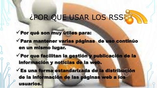 ¿POR QUE USAR LOS RSS?
Por qué son muy útiles para:
Para mantener varias páginas de uso continúo
en un mismo lugar.
Por que facilitan la gestión y publicación de la
información y noticias de la web.
Es una forma estandarizada de la distribución
de la información de las páginas web a los
usuarios.
 