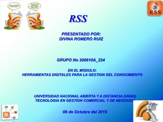 RSS
UNIVERSIDAD NACIONAL ABIERTA Y A DISTANCIA (UNAD)
TECNOLOGIA EN GESTION COMERCIAL Y DE NEGOCIOS
08 de Octubre del 2015
PRESENTADO POR:
DIVINA ROMERO RUIZ
EN EL MODULO:
HERRAMIENTAS DIGITALES PARA LA GESTION DEL CONOCIMIENTO
GRUPO No 200610A_224
 