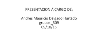 PRESENTACION A CARGO DE:
Andres Mauricio Delgado Hurtado
grupo: _309
09/10/15
 