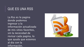 QUE ES UNA RSS
La Rss es la pagina
donde podemos
ingresar a la
información actualizada
de mis sitios favoritos,
sin la necesidad de
revisar cada pagina, lo
que ayuda que estemos
al dia con la
información.
 