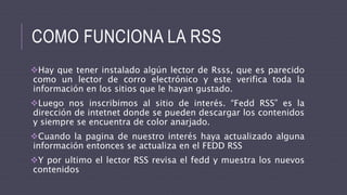 COMO FUNCIONA LA RSS
Hay que tener instalado algún lector de Rsss, que es parecido
como un lector de corro electrónico y este verifica toda la
información en los sitios que le hayan gustado.
Luego nos inscribimos al sitio de interés. “Fedd RSS” es la
dirección de intetnet donde se pueden descargar los contenidos
y siempre se encuentra de color anarjado.
Cuando la pagina de nuestro interés haya actualizado alguna
información entonces se actualiza en el FEDD RSS
Y por ultimo el lector RSS revisa el fedd y muestra los nuevos
contenidos
 