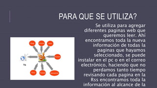 Se utiliza para agregar
diferentes paginas web que
queremos leer. Ahí
encontramos toda la nueva
información de todas la
paginas que hayamos
seleccionado, se puede
instalar en el pc o en el correo
electrónico, haciendo que no
perdamos tanto tiempo
revisando cada pagina en la
Rss encontramos toda la
información al alcance de la
PARA QUE SE UTILIZA?
 