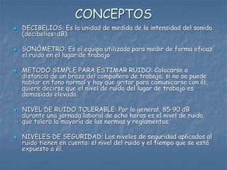 CONCEPTOS
 DECIBELIOS: Es la unidad de medida de la intensidad del sonido
(decibelios=dB).
 SONÒMETRO: Es el equipo utilizado para medir de forma eficaz
el ruido en el lugar de trabajo
 METODO SIMPLE PARA ESTIMAR RUIDO: Colocarse a
distancia de un brazo del compañero de trabajo; si no se puede
hablar en tono normal y hay que gritar para comunicarse con él,
quiere decirse que el nivel de ruido del lugar de trabajo es
demasiado elevado.
 NIVEL DE RUIDO TOLERABLE: Por lo general, 85-90 dB
durante una jornada laboral de ocho horas es el nivel de ruido
que tolera la mayoría de las normas y reglamentos.
 NIVELES DE SEGURIDAD: Los niveles de seguridad aplicados al
ruido tienen en cuenta: el nivel del ruido y el tiempo que se está
expuesto a él.
 