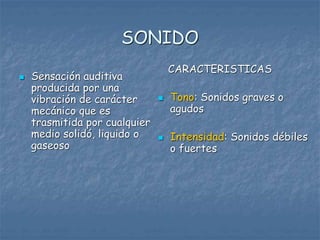 SONIDO
 Sensación auditiva
producida por una
vibración de carácter
mecánico que es
trasmitida por cualquier
medio solidó, liquido o
gaseoso
CARACTERISTICAS
 Tono: Sonidos graves o
agudos
 Intensidad: Sonidos débiles
o fuertes
 