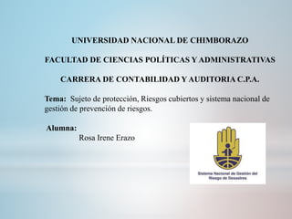 UNIVERSIDAD NACIONAL DE CHIMBORAZO
FACULTAD DE CIENCIAS POLÍTICAS Y ADMINISTRATIVAS
CARRERA DE CONTABILIDAD Y AUDITORIA C.P.A.
Tema: Sujeto de protección, Riesgos cubiertos y sistema nacional de
gestión de prevención de riesgos.
Alumna:
Rosa Irene Erazo
 