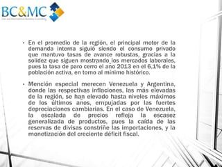• En el promedio de la región, el principal motor de la
demanda interna siguió́ siendo el consumo privado
que mantuvo tasas de avance robustas, gracias a la
solidez que siguen mostrando los mercados laborales,
pues la tasa de paro cerró el año 2013 en el 6,1% de la
población activa, en torno al mínimo histórico.
• Mención especial merecen Venezuela y Argentina,
donde las respectivas inflaciones, las más elevadas
de la región, se han elevado hasta niveles máximos
de los últimos años, empujadas por las fuertes
depreciaciones cambiarias. En el caso de Venezuela,
la escalada de precios refleja la escasez
generalizada de productos, pues la caída de las
reservas de divisas constriñe las importaciones, y la
monetización del creciente déficit fiscal.
 