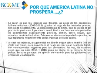 • La razón es que los ingresos que llenaron las arcas de las economías
latinoamericanas (2002-2012), gracias al auge de las materias primas,
han caído notablemente. La desaceleración de China, que de crecer al 10
por ciento pasó a un 7 por ciento anual, llevó a un freno en la importación
de commodities especialmente petróleo, carbón, cobre, níquel, que
abundan en América Latina. Esta menor demanda impactó los precios, lo
que repercutió negativamente en los ingresos de estos países.
• Al caer los ingresos, los gobiernos no podrán seguir con el mismo tren de
gasto que traían, pues aumentaría el riesgo de caer en un desajuste fiscal,
con consecuencias negativas para las economías. Por eso, los expertos
creen que los años 2015 y 2016 serán de ajuste en la mayoría de los
países. En otras palabras, de apretón del cinturón para los gobiernos, las
empresas y los hogares.
POR QUE AMERICA LATINA NO
PROSPERA….¿?
 