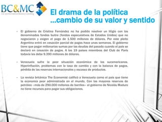 El drama de la política
…cambio de su valor y sentido
• El gobierno de Cristina Fernández no ha podido resolver un litigio con los
denominados fondos buitre (fondos especulativos de Estados Unidos) que no
negociaron y exigen el pago de 1.500 millones de dólares. Por este pleito
Argentina entró en cesación parcial de pagos hace unas semanas. El gobierno
tiene que pagar millonarias sumas por las deudas del pasado cuando el país se
declaró en cesación de pagos. A los 19 países miembros del Club de París
todavía les debe 9.390 millones de dólares.
• Venezuela sufre la peor situación económica de los suramericanos.
Hiperinflación, problemas con la tasa de cambio y con la balanza de pagos,
pérdida de las reservas internacionales y escasez de productos.
• La revista británica The Economist calificó a Venezuela como el país que tiene
la economía peor administrada en el mundo. Con las mayores reservas de
petróleo –más de 290.000 millones de barriles– el gobierno de Nicolás Maduro
no tiene recursos para pagar sus obligaciones.
 