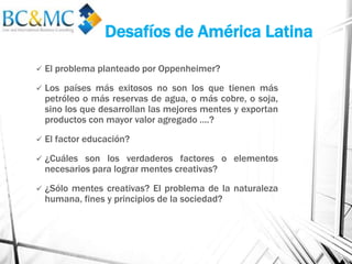Desafíos de América Latina
 El problema planteado por Oppenheimer?
 Los países más exitosos no son los que tienen más
petróleo o más reservas de agua, o más cobre, o soja,
sino los que desarrollan las mejores mentes y exportan
productos con mayor valor agregado ….?
 El factor educación?
 ¿Cuáles son los verdaderos factores o elementos
necesarios para lograr mentes creativas?
 ¿Sólo mentes creativas? El problema de la naturaleza
humana, fines y principios de la sociedad?
 