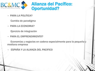 Alianza del Pacífico:
Oportunidad?
• PARA LA POLITICA?
Cambio de paradigma
• PARA LA ECONOMIA?
Ejercicio de integración
• PARA EL EMPRENDIMIENTO?
Economías y negocios en cadena especialmente para la pequeña y
mediana empresa
• ESPAÑA Y LA ALIANZA DEL PACIFICO
 