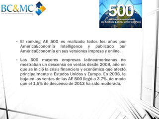 • El ranking AE 500 es realizado todos los años por
AméricaEconomía Intelligence y publicado por
AméricaEconomía en sus versiones impresa y online.
• Las 500 mayores empresas latinoamericanas no
mostraban un descenso en ventas desde 2008, año en
que se inició la crisis financiera y económica que afectó
principalmente a Estados Unidos y Europa. En 2008, la
baja en las ventas de las AE 500 llegó a 3,7%, de modo
que el 1,5% de descenso de 2013 ha sido moderado.
 