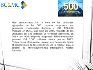 • Más pronunciada fue la baja en las utilidades
agregadas de las 500 mayores empresas: sus
ganancias combinadas llegaron a US$ 124.700
millones en 2013, una baja de 3,9% respecto de las
utilidades del año anterior. En términos absolutos, en
2013 las 500 mayores empresas latinoamericanas
ganaron US$ 5.000 millones menos que en 2012.
“Estos datos claramente marcan una tendencia hacia
el enfriamiento de las economías de la región”, dice el
director de AméricaEconomía Intelligence, Andrés
Almeida.
 