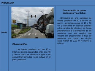 Demarcación de pasos
peatonales Tipo Cebra:
Consistirá en una sucesión de
líneas paralelas de 40 a 50 cm de
ancho, separadas entre sí 40 a 50
cm y colocadas en posición paralela
a los canales de tránsito y en forma
perpendicular a la trayectoria de los
peatones, con una longitud que
deberá ser proporcional al flujo de
peatones que crucen, en ningún
caso menor de 2,00 m ni mayor a
6,00 m.
0+052
Observación :
Las líneas paralelas son de 40 a
50cm de ancho, separadas entre si a 40
y 50 cm como se observa al igual q se
encuentran borradas y esto influye en el
paso peatonal.
 