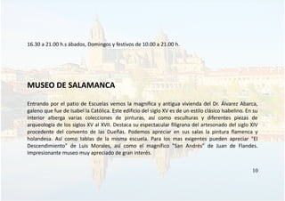 16.30 a 21.00 h.s ábados, Domingos y festivos de 10.00 a 21.00 h.
MUSEO DE SALAMANCA
Entrando por el patio de Escuelas vemos la magnifica y antigua vivienda del Dr. Álvarez Abarca,
galeno que fue de Isabel la Católica. Este edificio del siglo XV es de un estilo clásico Isabelino. En su
interior alberga varias colecciones de pinturas, así como esculturas y diferentes piezas de
arqueología de los siglos XV al XVII. Destaca su espectacular filigrana del artesonado del siglo XIV
procedente del convento de las Dueñas. Podemos apreciar en sus salas la pintura flamenca y
holandesa. Así como tablas de la misma escuela. Para los mas exigentes pueden apreciar "El
Descendimiento" de Luis Morales, así como el magnífico "San Andrés" de Juan de Flandes.
Impresionante museo muy apreciado de gran interés.
10
 
