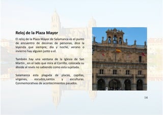 Reloj de la Plaza Mayor
El reloj de la Plaza Mayor de Salamanca es el punto
de encuentro de decenas de personas, dice la
leyenda que siempre, dia y noche, verano o
invierno hay alguien junto a el.
También hay una ventana de la Iglesia de San
Martin , en el lado que mira al Corrillo, colocada su
ábside al revés no sabiendo como esta sujetada.
Salamanca esta plagada de placas, capillas,
vírgenes, escudos,santos y esculturas.
Conmemorativas de acontecimientos pasados.
14
 